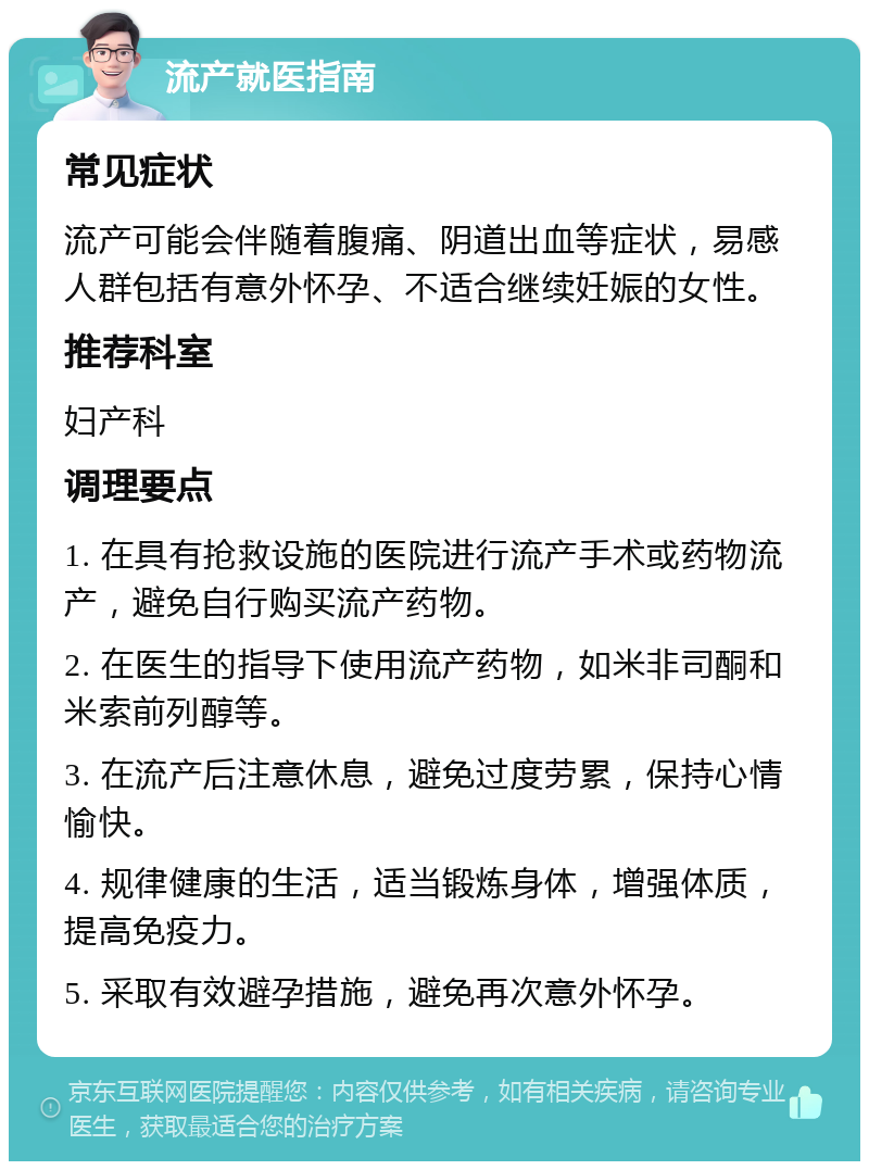 流产就医指南 常见症状 流产可能会伴随着腹痛、阴道出血等症状，易感人群包括有意外怀孕、不适合继续妊娠的女性。 推荐科室 妇产科 调理要点 1. 在具有抢救设施的医院进行流产手术或药物流产，避免自行购买流产药物。 2. 在医生的指导下使用流产药物，如米非司酮和米索前列醇等。 3. 在流产后注意休息，避免过度劳累，保持心情愉快。 4. 规律健康的生活，适当锻炼身体，增强体质，提高免疫力。 5. 采取有效避孕措施，避免再次意外怀孕。