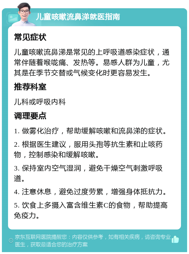 儿童咳嗽流鼻涕就医指南 常见症状 儿童咳嗽流鼻涕是常见的上呼吸道感染症状，通常伴随着喉咙痛、发热等。易感人群为儿童，尤其是在季节交替或气候变化时更容易发生。 推荐科室 儿科或呼吸内科 调理要点 1. 做雾化治疗，帮助缓解咳嗽和流鼻涕的症状。 2. 根据医生建议，服用头孢等抗生素和止咳药物，控制感染和缓解咳嗽。 3. 保持室内空气湿润，避免干燥空气刺激呼吸道。 4. 注意休息，避免过度劳累，增强身体抵抗力。 5. 饮食上多摄入富含维生素C的食物，帮助提高免疫力。