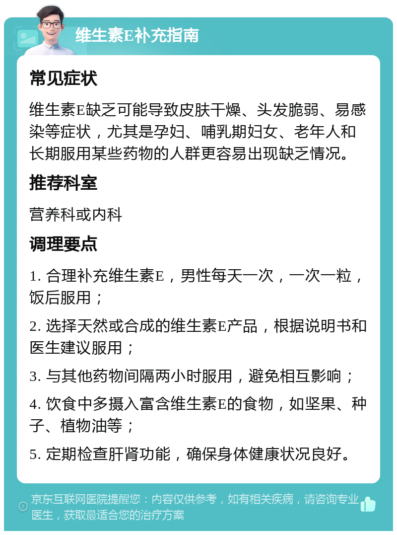 维生素E补充指南 常见症状 维生素E缺乏可能导致皮肤干燥、头发脆弱、易感染等症状，尤其是孕妇、哺乳期妇女、老年人和长期服用某些药物的人群更容易出现缺乏情况。 推荐科室 营养科或内科 调理要点 1. 合理补充维生素E，男性每天一次，一次一粒，饭后服用； 2. 选择天然或合成的维生素E产品，根据说明书和医生建议服用； 3. 与其他药物间隔两小时服用，避免相互影响； 4. 饮食中多摄入富含维生素E的食物，如坚果、种子、植物油等； 5. 定期检查肝肾功能，确保身体健康状况良好。