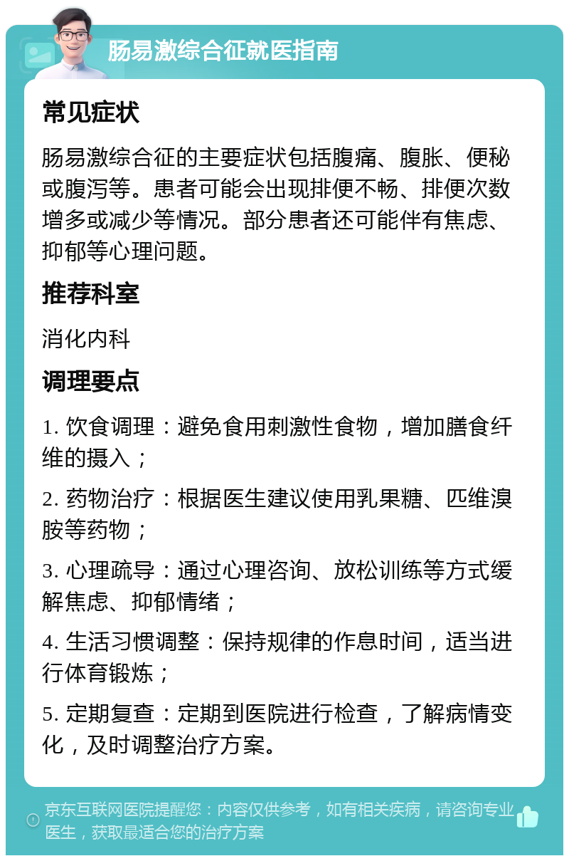 肠易激综合征就医指南 常见症状 肠易激综合征的主要症状包括腹痛、腹胀、便秘或腹泻等。患者可能会出现排便不畅、排便次数增多或减少等情况。部分患者还可能伴有焦虑、抑郁等心理问题。 推荐科室 消化内科 调理要点 1. 饮食调理：避免食用刺激性食物，增加膳食纤维的摄入； 2. 药物治疗：根据医生建议使用乳果糖、匹维溴胺等药物； 3. 心理疏导：通过心理咨询、放松训练等方式缓解焦虑、抑郁情绪； 4. 生活习惯调整：保持规律的作息时间，适当进行体育锻炼； 5. 定期复查：定期到医院进行检查，了解病情变化，及时调整治疗方案。