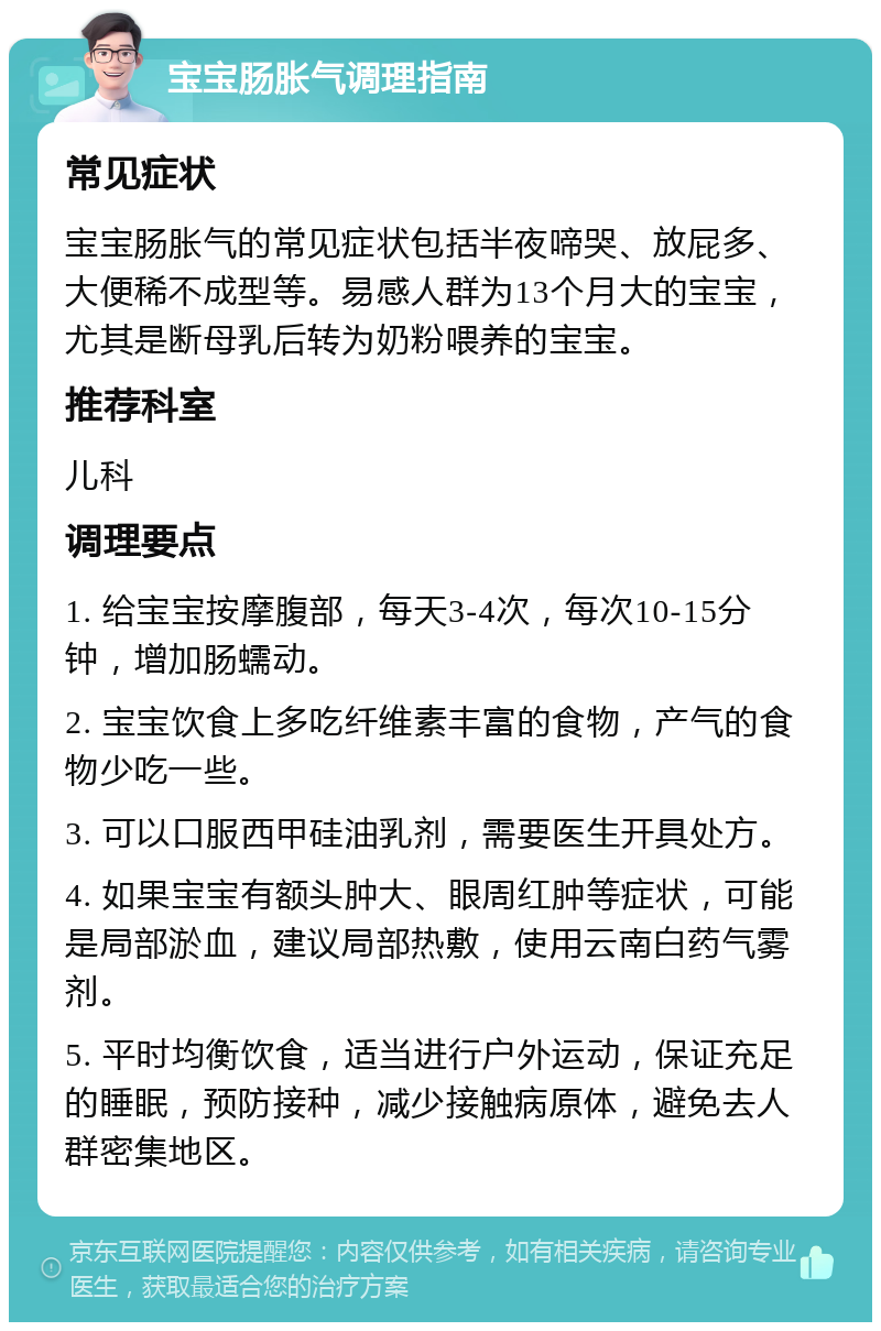 宝宝肠胀气调理指南 常见症状 宝宝肠胀气的常见症状包括半夜啼哭、放屁多、大便稀不成型等。易感人群为13个月大的宝宝，尤其是断母乳后转为奶粉喂养的宝宝。 推荐科室 儿科 调理要点 1. 给宝宝按摩腹部，每天3-4次，每次10-15分钟，增加肠蠕动。 2. 宝宝饮食上多吃纤维素丰富的食物，产气的食物少吃一些。 3. 可以口服西甲硅油乳剂，需要医生开具处方。 4. 如果宝宝有额头肿大、眼周红肿等症状，可能是局部淤血，建议局部热敷，使用云南白药气雾剂。 5. 平时均衡饮食，适当进行户外运动，保证充足的睡眠，预防接种，减少接触病原体，避免去人群密集地区。