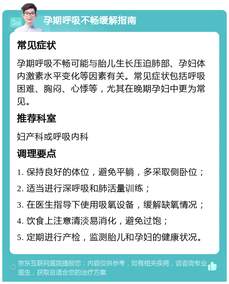 孕期呼吸不畅缓解指南 常见症状 孕期呼吸不畅可能与胎儿生长压迫肺部、孕妇体内激素水平变化等因素有关。常见症状包括呼吸困难、胸闷、心悸等，尤其在晚期孕妇中更为常见。 推荐科室 妇产科或呼吸内科 调理要点 1. 保持良好的体位，避免平躺，多采取侧卧位； 2. 适当进行深呼吸和肺活量训练； 3. 在医生指导下使用吸氧设备，缓解缺氧情况； 4. 饮食上注意清淡易消化，避免过饱； 5. 定期进行产检，监测胎儿和孕妇的健康状况。