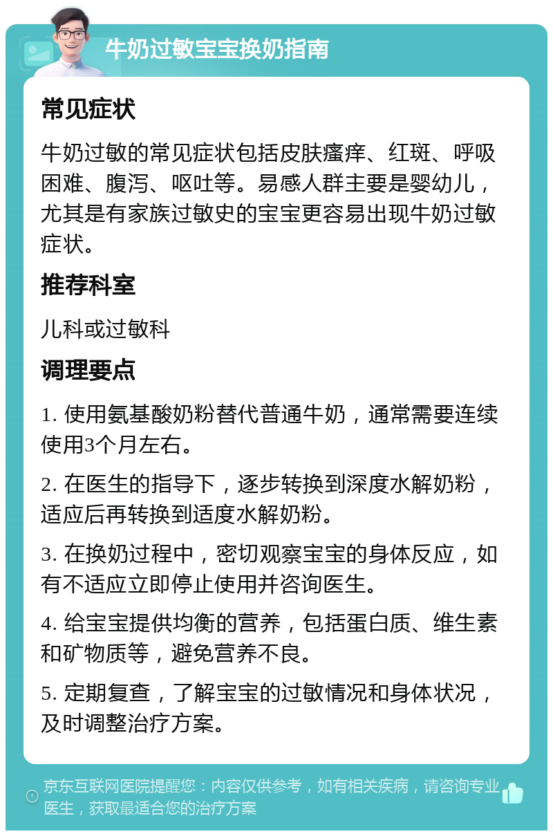 牛奶过敏宝宝换奶指南 常见症状 牛奶过敏的常见症状包括皮肤瘙痒、红斑、呼吸困难、腹泻、呕吐等。易感人群主要是婴幼儿，尤其是有家族过敏史的宝宝更容易出现牛奶过敏症状。 推荐科室 儿科或过敏科 调理要点 1. 使用氨基酸奶粉替代普通牛奶，通常需要连续使用3个月左右。 2. 在医生的指导下，逐步转换到深度水解奶粉，适应后再转换到适度水解奶粉。 3. 在换奶过程中，密切观察宝宝的身体反应，如有不适应立即停止使用并咨询医生。 4. 给宝宝提供均衡的营养，包括蛋白质、维生素和矿物质等，避免营养不良。 5. 定期复查，了解宝宝的过敏情况和身体状况，及时调整治疗方案。