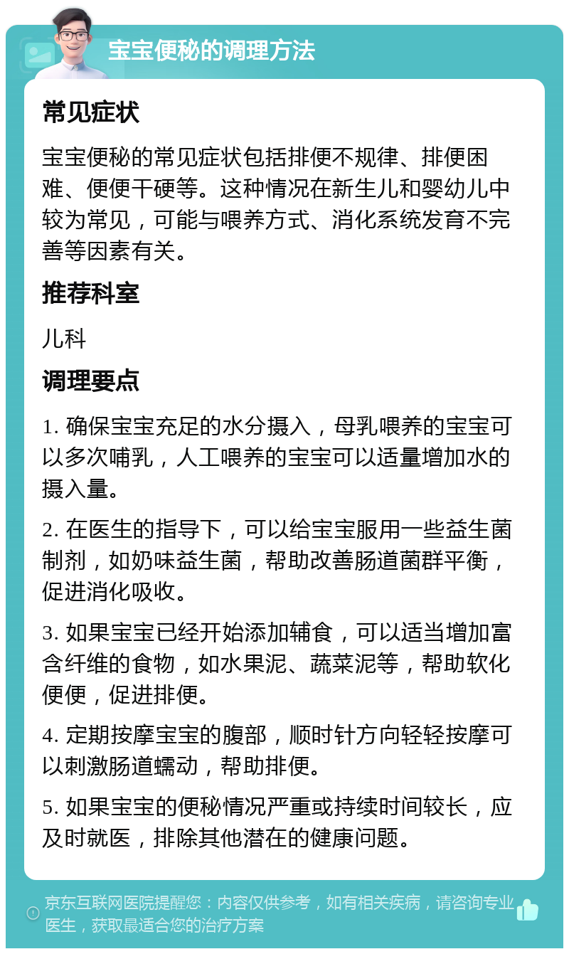 宝宝便秘的调理方法 常见症状 宝宝便秘的常见症状包括排便不规律、排便困难、便便干硬等。这种情况在新生儿和婴幼儿中较为常见，可能与喂养方式、消化系统发育不完善等因素有关。 推荐科室 儿科 调理要点 1. 确保宝宝充足的水分摄入，母乳喂养的宝宝可以多次哺乳，人工喂养的宝宝可以适量增加水的摄入量。 2. 在医生的指导下，可以给宝宝服用一些益生菌制剂，如奶味益生菌，帮助改善肠道菌群平衡，促进消化吸收。 3. 如果宝宝已经开始添加辅食，可以适当增加富含纤维的食物，如水果泥、蔬菜泥等，帮助软化便便，促进排便。 4. 定期按摩宝宝的腹部，顺时针方向轻轻按摩可以刺激肠道蠕动，帮助排便。 5. 如果宝宝的便秘情况严重或持续时间较长，应及时就医，排除其他潜在的健康问题。