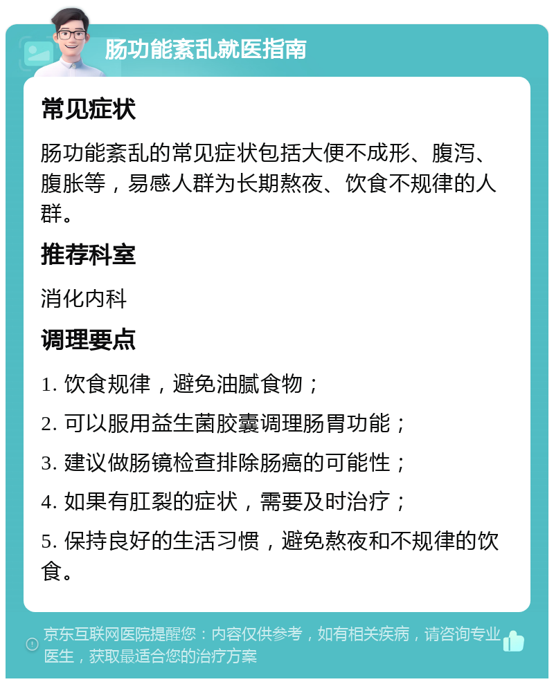 肠功能紊乱就医指南 常见症状 肠功能紊乱的常见症状包括大便不成形、腹泻、腹胀等，易感人群为长期熬夜、饮食不规律的人群。 推荐科室 消化内科 调理要点 1. 饮食规律，避免油腻食物； 2. 可以服用益生菌胶囊调理肠胃功能； 3. 建议做肠镜检查排除肠癌的可能性； 4. 如果有肛裂的症状，需要及时治疗； 5. 保持良好的生活习惯，避免熬夜和不规律的饮食。