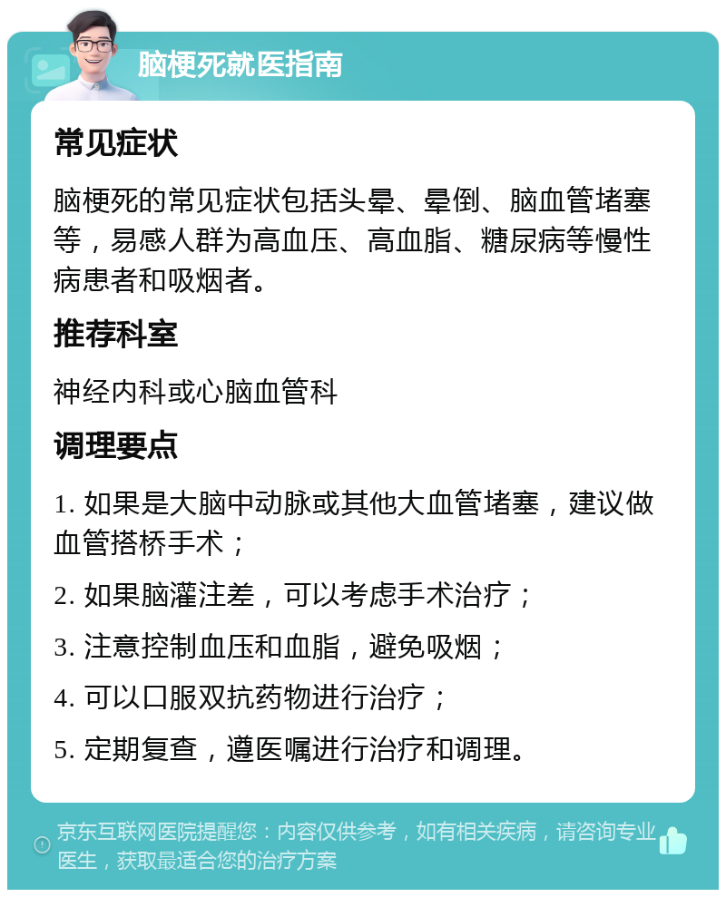 脑梗死就医指南 常见症状 脑梗死的常见症状包括头晕、晕倒、脑血管堵塞等，易感人群为高血压、高血脂、糖尿病等慢性病患者和吸烟者。 推荐科室 神经内科或心脑血管科 调理要点 1. 如果是大脑中动脉或其他大血管堵塞，建议做血管搭桥手术； 2. 如果脑灌注差，可以考虑手术治疗； 3. 注意控制血压和血脂，避免吸烟； 4. 可以口服双抗药物进行治疗； 5. 定期复查，遵医嘱进行治疗和调理。