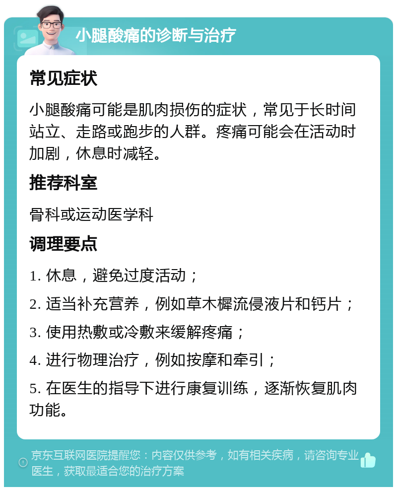 小腿酸痛的诊断与治疗 常见症状 小腿酸痛可能是肌肉损伤的症状，常见于长时间站立、走路或跑步的人群。疼痛可能会在活动时加剧，休息时减轻。 推荐科室 骨科或运动医学科 调理要点 1. 休息，避免过度活动； 2. 适当补充营养，例如草木樨流侵液片和钙片； 3. 使用热敷或冷敷来缓解疼痛； 4. 进行物理治疗，例如按摩和牵引； 5. 在医生的指导下进行康复训练，逐渐恢复肌肉功能。