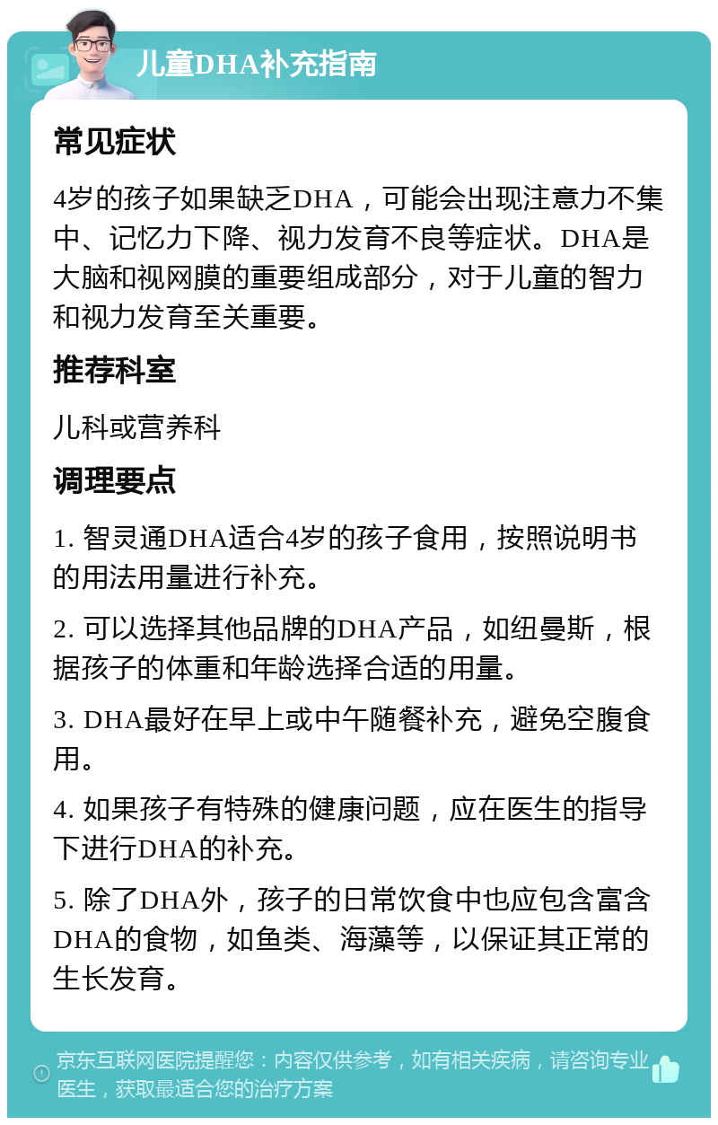 儿童DHA补充指南 常见症状 4岁的孩子如果缺乏DHA，可能会出现注意力不集中、记忆力下降、视力发育不良等症状。DHA是大脑和视网膜的重要组成部分，对于儿童的智力和视力发育至关重要。 推荐科室 儿科或营养科 调理要点 1. 智灵通DHA适合4岁的孩子食用，按照说明书的用法用量进行补充。 2. 可以选择其他品牌的DHA产品，如纽曼斯，根据孩子的体重和年龄选择合适的用量。 3. DHA最好在早上或中午随餐补充，避免空腹食用。 4. 如果孩子有特殊的健康问题，应在医生的指导下进行DHA的补充。 5. 除了DHA外，孩子的日常饮食中也应包含富含DHA的食物，如鱼类、海藻等，以保证其正常的生长发育。