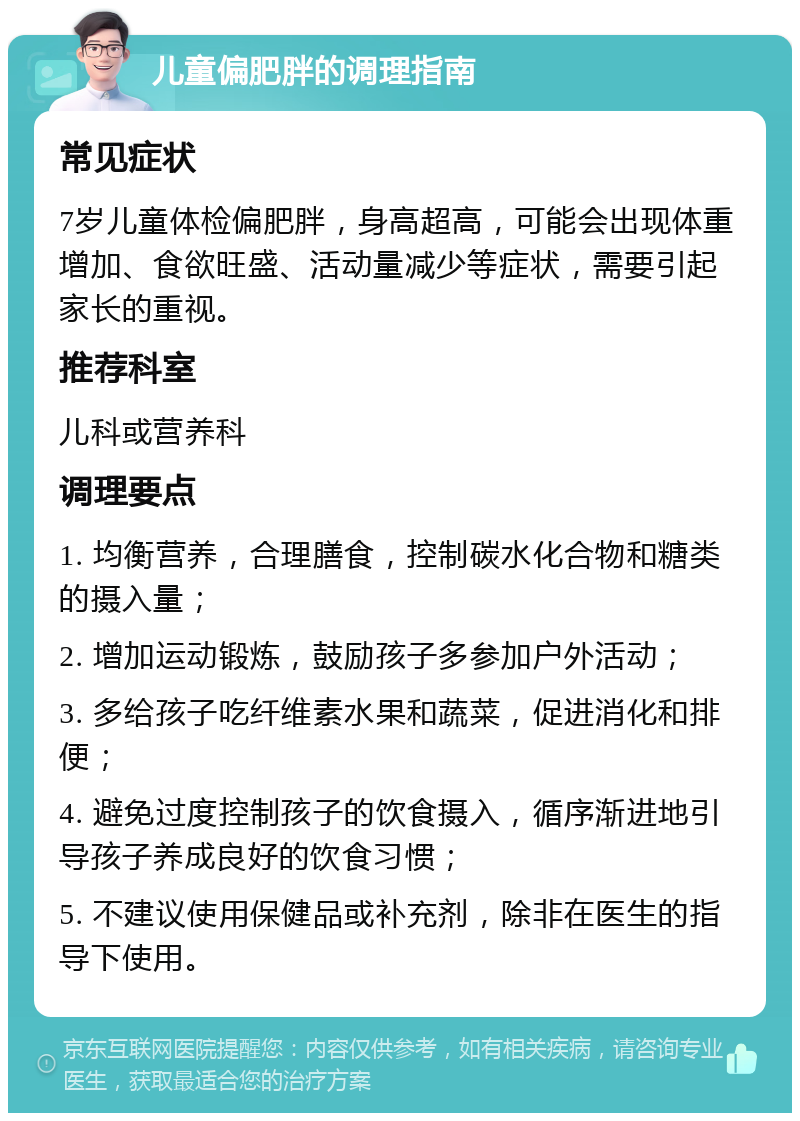 儿童偏肥胖的调理指南 常见症状 7岁儿童体检偏肥胖，身高超高，可能会出现体重增加、食欲旺盛、活动量减少等症状，需要引起家长的重视。 推荐科室 儿科或营养科 调理要点 1. 均衡营养，合理膳食，控制碳水化合物和糖类的摄入量； 2. 增加运动锻炼，鼓励孩子多参加户外活动； 3. 多给孩子吃纤维素水果和蔬菜，促进消化和排便； 4. 避免过度控制孩子的饮食摄入，循序渐进地引导孩子养成良好的饮食习惯； 5. 不建议使用保健品或补充剂，除非在医生的指导下使用。