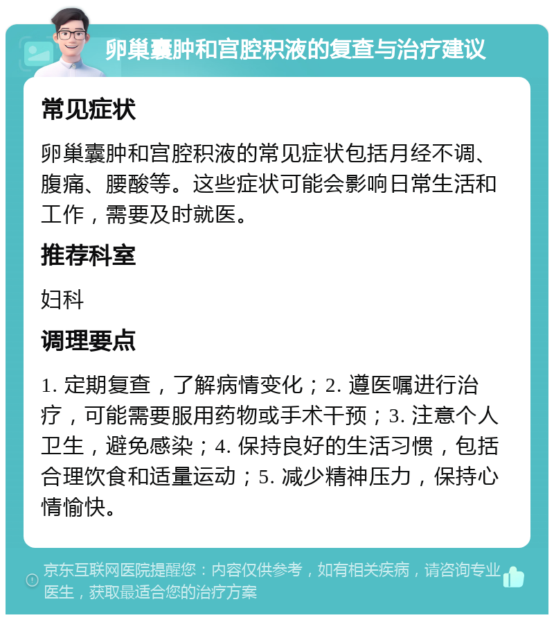 卵巢囊肿和宫腔积液的复查与治疗建议 常见症状 卵巢囊肿和宫腔积液的常见症状包括月经不调、腹痛、腰酸等。这些症状可能会影响日常生活和工作，需要及时就医。 推荐科室 妇科 调理要点 1. 定期复查，了解病情变化；2. 遵医嘱进行治疗，可能需要服用药物或手术干预；3. 注意个人卫生，避免感染；4. 保持良好的生活习惯，包括合理饮食和适量运动；5. 减少精神压力，保持心情愉快。