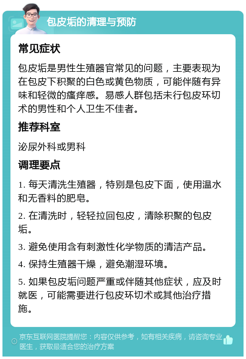 包皮垢的清理与预防 常见症状 包皮垢是男性生殖器官常见的问题，主要表现为在包皮下积聚的白色或黄色物质，可能伴随有异味和轻微的瘙痒感。易感人群包括未行包皮环切术的男性和个人卫生不佳者。 推荐科室 泌尿外科或男科 调理要点 1. 每天清洗生殖器，特别是包皮下面，使用温水和无香料的肥皂。 2. 在清洗时，轻轻拉回包皮，清除积聚的包皮垢。 3. 避免使用含有刺激性化学物质的清洁产品。 4. 保持生殖器干燥，避免潮湿环境。 5. 如果包皮垢问题严重或伴随其他症状，应及时就医，可能需要进行包皮环切术或其他治疗措施。