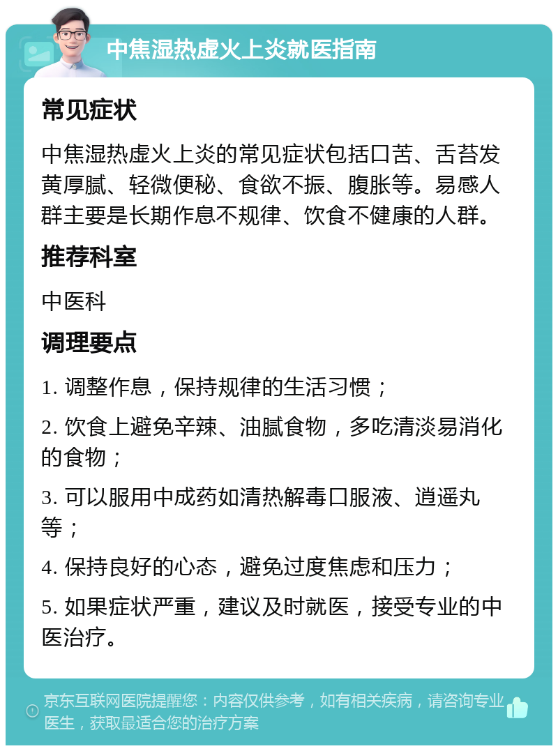 中焦湿热虚火上炎就医指南 常见症状 中焦湿热虚火上炎的常见症状包括口苦、舌苔发黄厚腻、轻微便秘、食欲不振、腹胀等。易感人群主要是长期作息不规律、饮食不健康的人群。 推荐科室 中医科 调理要点 1. 调整作息，保持规律的生活习惯； 2. 饮食上避免辛辣、油腻食物，多吃清淡易消化的食物； 3. 可以服用中成药如清热解毒口服液、逍遥丸等； 4. 保持良好的心态，避免过度焦虑和压力； 5. 如果症状严重，建议及时就医，接受专业的中医治疗。