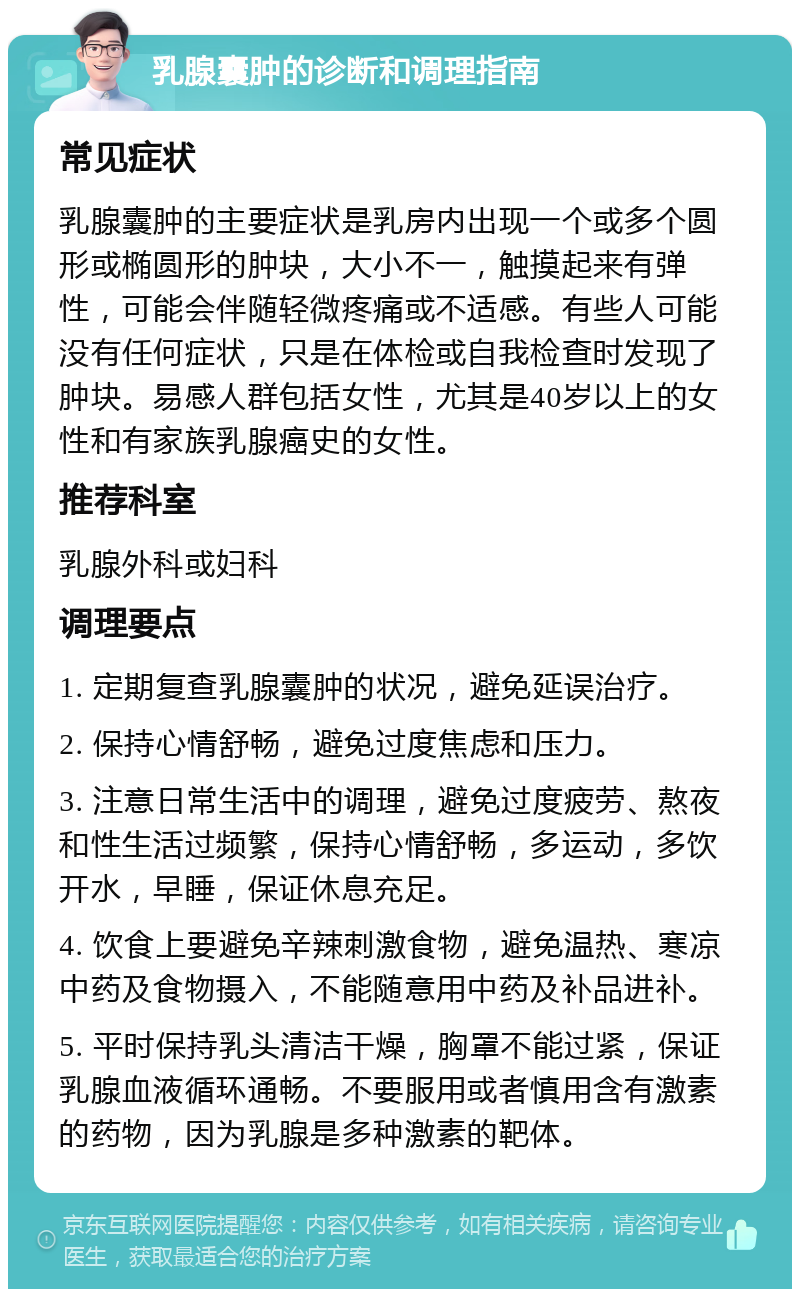 乳腺囊肿的诊断和调理指南 常见症状 乳腺囊肿的主要症状是乳房内出现一个或多个圆形或椭圆形的肿块，大小不一，触摸起来有弹性，可能会伴随轻微疼痛或不适感。有些人可能没有任何症状，只是在体检或自我检查时发现了肿块。易感人群包括女性，尤其是40岁以上的女性和有家族乳腺癌史的女性。 推荐科室 乳腺外科或妇科 调理要点 1. 定期复查乳腺囊肿的状况，避免延误治疗。 2. 保持心情舒畅，避免过度焦虑和压力。 3. 注意日常生活中的调理，避免过度疲劳、熬夜和性生活过频繁，保持心情舒畅，多运动，多饮开水，早睡，保证休息充足。 4. 饮食上要避免辛辣刺激食物，避免温热、寒凉中药及食物摄入，不能随意用中药及补品进补。 5. 平时保持乳头清洁干燥，胸罩不能过紧，保证乳腺血液循环通畅。不要服用或者慎用含有激素的药物，因为乳腺是多种激素的靶体。