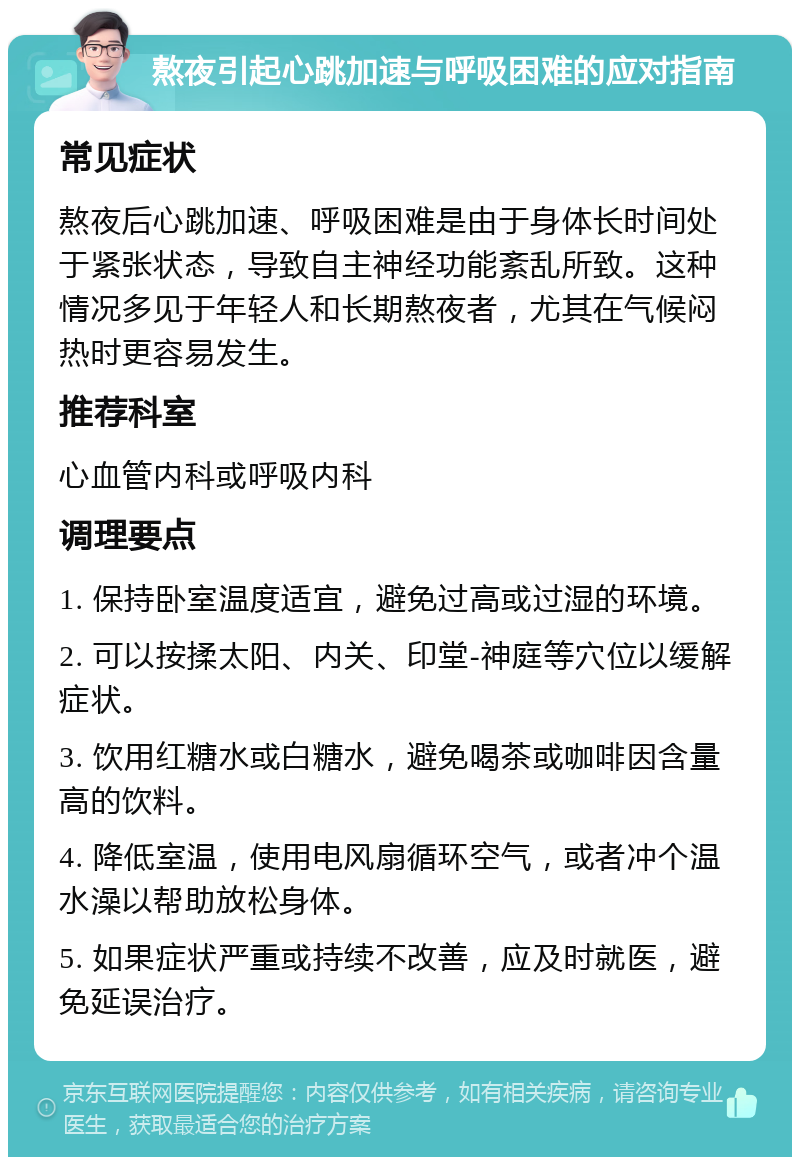 熬夜引起心跳加速与呼吸困难的应对指南 常见症状 熬夜后心跳加速、呼吸困难是由于身体长时间处于紧张状态，导致自主神经功能紊乱所致。这种情况多见于年轻人和长期熬夜者，尤其在气候闷热时更容易发生。 推荐科室 心血管内科或呼吸内科 调理要点 1. 保持卧室温度适宜，避免过高或过湿的环境。 2. 可以按揉太阳、内关、印堂-神庭等穴位以缓解症状。 3. 饮用红糖水或白糖水，避免喝茶或咖啡因含量高的饮料。 4. 降低室温，使用电风扇循环空气，或者冲个温水澡以帮助放松身体。 5. 如果症状严重或持续不改善，应及时就医，避免延误治疗。