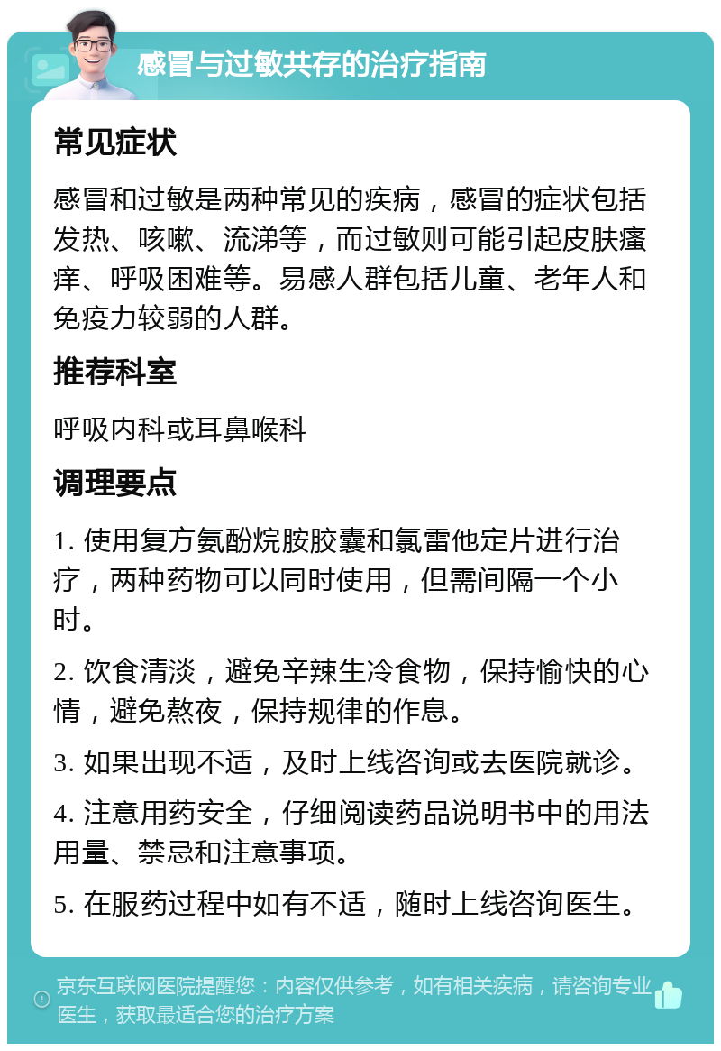 感冒与过敏共存的治疗指南 常见症状 感冒和过敏是两种常见的疾病，感冒的症状包括发热、咳嗽、流涕等，而过敏则可能引起皮肤瘙痒、呼吸困难等。易感人群包括儿童、老年人和免疫力较弱的人群。 推荐科室 呼吸内科或耳鼻喉科 调理要点 1. 使用复方氨酚烷胺胶囊和氯雷他定片进行治疗，两种药物可以同时使用，但需间隔一个小时。 2. 饮食清淡，避免辛辣生冷食物，保持愉快的心情，避免熬夜，保持规律的作息。 3. 如果出现不适，及时上线咨询或去医院就诊。 4. 注意用药安全，仔细阅读药品说明书中的用法用量、禁忌和注意事项。 5. 在服药过程中如有不适，随时上线咨询医生。