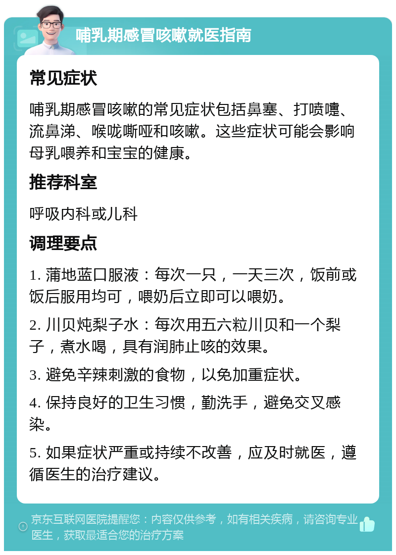 哺乳期感冒咳嗽就医指南 常见症状 哺乳期感冒咳嗽的常见症状包括鼻塞、打喷嚏、流鼻涕、喉咙嘶哑和咳嗽。这些症状可能会影响母乳喂养和宝宝的健康。 推荐科室 呼吸内科或儿科 调理要点 1. 蒲地蓝口服液：每次一只，一天三次，饭前或饭后服用均可，喂奶后立即可以喂奶。 2. 川贝炖梨子水：每次用五六粒川贝和一个梨子，煮水喝，具有润肺止咳的效果。 3. 避免辛辣刺激的食物，以免加重症状。 4. 保持良好的卫生习惯，勤洗手，避免交叉感染。 5. 如果症状严重或持续不改善，应及时就医，遵循医生的治疗建议。