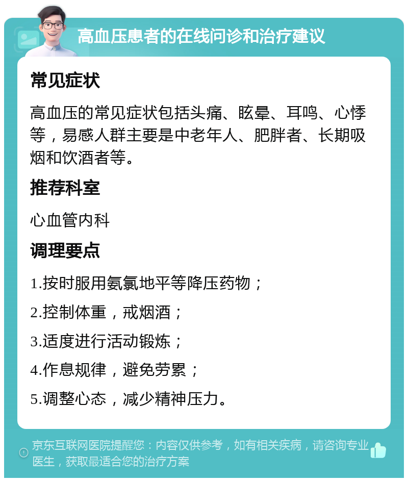 高血压患者的在线问诊和治疗建议 常见症状 高血压的常见症状包括头痛、眩晕、耳鸣、心悸等，易感人群主要是中老年人、肥胖者、长期吸烟和饮酒者等。 推荐科室 心血管内科 调理要点 1.按时服用氨氯地平等降压药物； 2.控制体重，戒烟酒； 3.适度进行活动锻炼； 4.作息规律，避免劳累； 5.调整心态，减少精神压力。