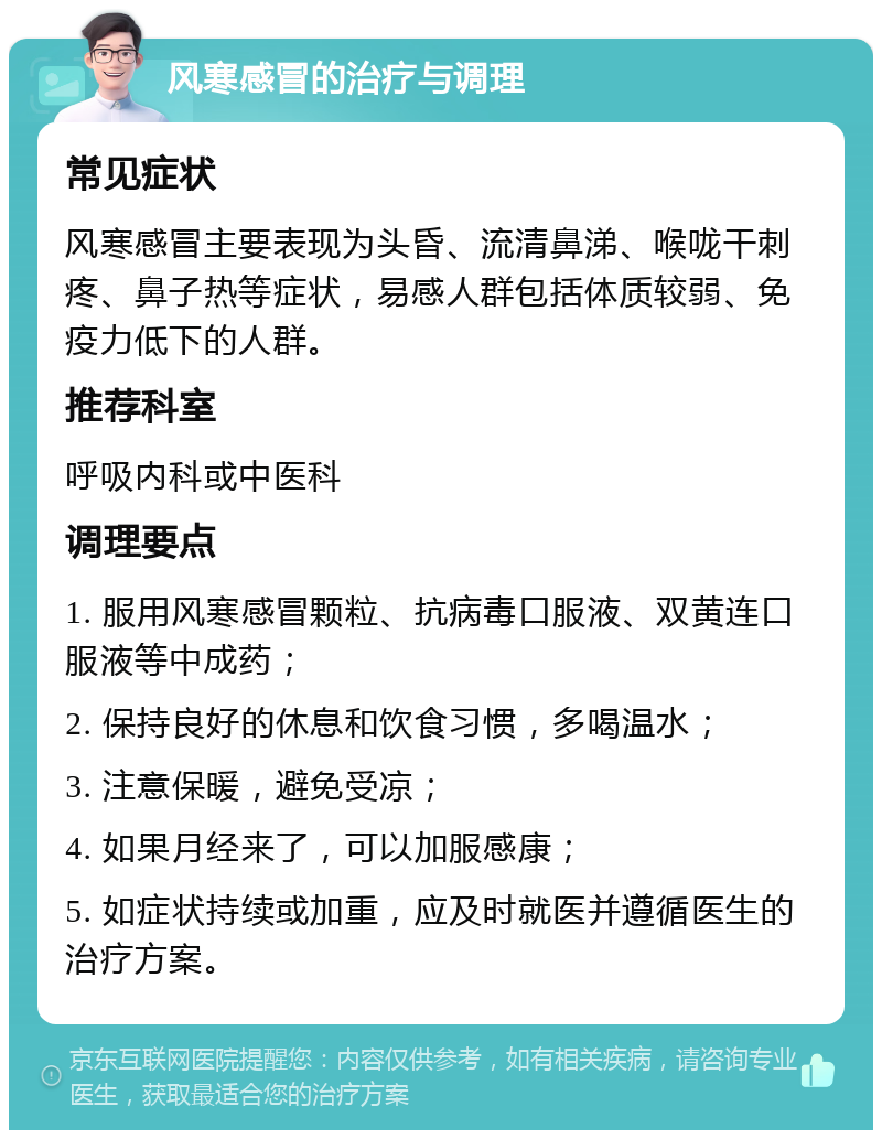 风寒感冒的治疗与调理 常见症状 风寒感冒主要表现为头昏、流清鼻涕、喉咙干刺疼、鼻子热等症状，易感人群包括体质较弱、免疫力低下的人群。 推荐科室 呼吸内科或中医科 调理要点 1. 服用风寒感冒颗粒、抗病毒口服液、双黄连口服液等中成药； 2. 保持良好的休息和饮食习惯，多喝温水； 3. 注意保暖，避免受凉； 4. 如果月经来了，可以加服感康； 5. 如症状持续或加重，应及时就医并遵循医生的治疗方案。