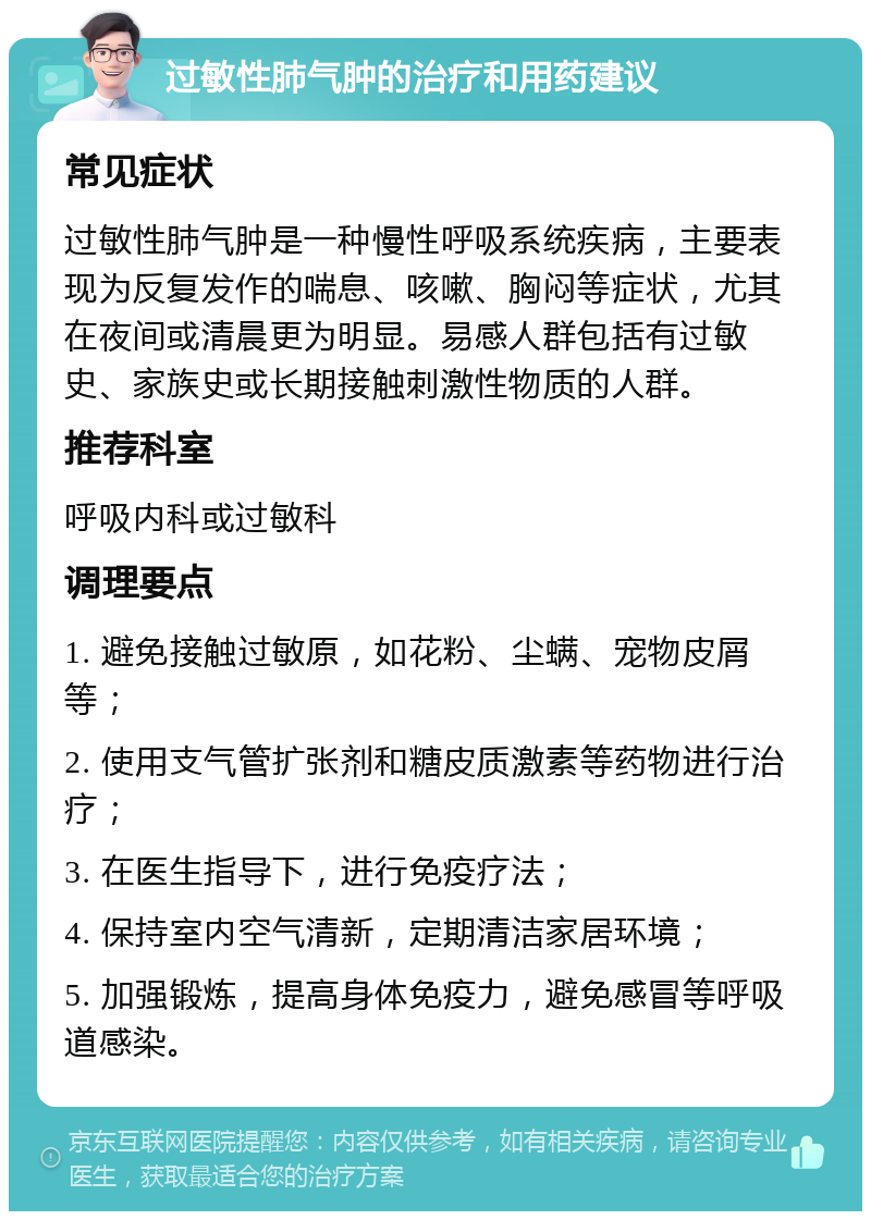 过敏性肺气肿的治疗和用药建议 常见症状 过敏性肺气肿是一种慢性呼吸系统疾病，主要表现为反复发作的喘息、咳嗽、胸闷等症状，尤其在夜间或清晨更为明显。易感人群包括有过敏史、家族史或长期接触刺激性物质的人群。 推荐科室 呼吸内科或过敏科 调理要点 1. 避免接触过敏原，如花粉、尘螨、宠物皮屑等； 2. 使用支气管扩张剂和糖皮质激素等药物进行治疗； 3. 在医生指导下，进行免疫疗法； 4. 保持室内空气清新，定期清洁家居环境； 5. 加强锻炼，提高身体免疫力，避免感冒等呼吸道感染。