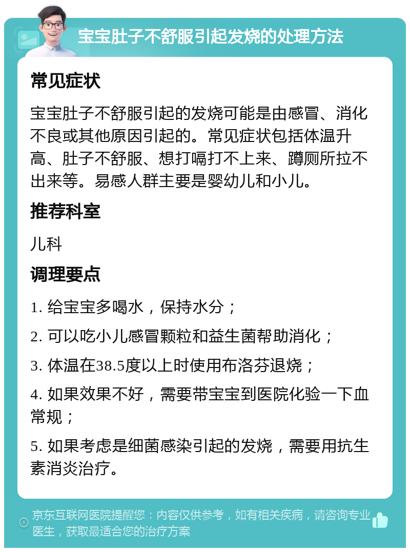 宝宝肚子不舒服引起发烧的处理方法 常见症状 宝宝肚子不舒服引起的发烧可能是由感冒、消化不良或其他原因引起的。常见症状包括体温升高、肚子不舒服、想打嗝打不上来、蹲厕所拉不出来等。易感人群主要是婴幼儿和小儿。 推荐科室 儿科 调理要点 1. 给宝宝多喝水，保持水分； 2. 可以吃小儿感冒颗粒和益生菌帮助消化； 3. 体温在38.5度以上时使用布洛芬退烧； 4. 如果效果不好，需要带宝宝到医院化验一下血常规； 5. 如果考虑是细菌感染引起的发烧，需要用抗生素消炎治疗。