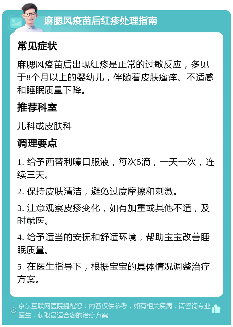 麻腮风疫苗后红疹处理指南 常见症状 麻腮风疫苗后出现红疹是正常的过敏反应，多见于8个月以上的婴幼儿，伴随着皮肤瘙痒、不适感和睡眠质量下降。 推荐科室 儿科或皮肤科 调理要点 1. 给予西替利嗪口服液，每次5滴，一天一次，连续三天。 2. 保持皮肤清洁，避免过度摩擦和刺激。 3. 注意观察皮疹变化，如有加重或其他不适，及时就医。 4. 给予适当的安抚和舒适环境，帮助宝宝改善睡眠质量。 5. 在医生指导下，根据宝宝的具体情况调整治疗方案。