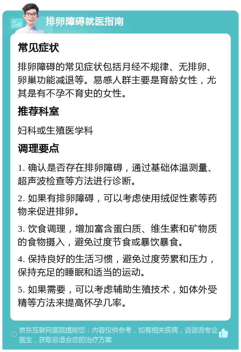 排卵障碍就医指南 常见症状 排卵障碍的常见症状包括月经不规律、无排卵、卵巢功能减退等。易感人群主要是育龄女性，尤其是有不孕不育史的女性。 推荐科室 妇科或生殖医学科 调理要点 1. 确认是否存在排卵障碍，通过基础体温测量、超声波检查等方法进行诊断。 2. 如果有排卵障碍，可以考虑使用绒促性素等药物来促进排卵。 3. 饮食调理，增加富含蛋白质、维生素和矿物质的食物摄入，避免过度节食或暴饮暴食。 4. 保持良好的生活习惯，避免过度劳累和压力，保持充足的睡眠和适当的运动。 5. 如果需要，可以考虑辅助生殖技术，如体外受精等方法来提高怀孕几率。