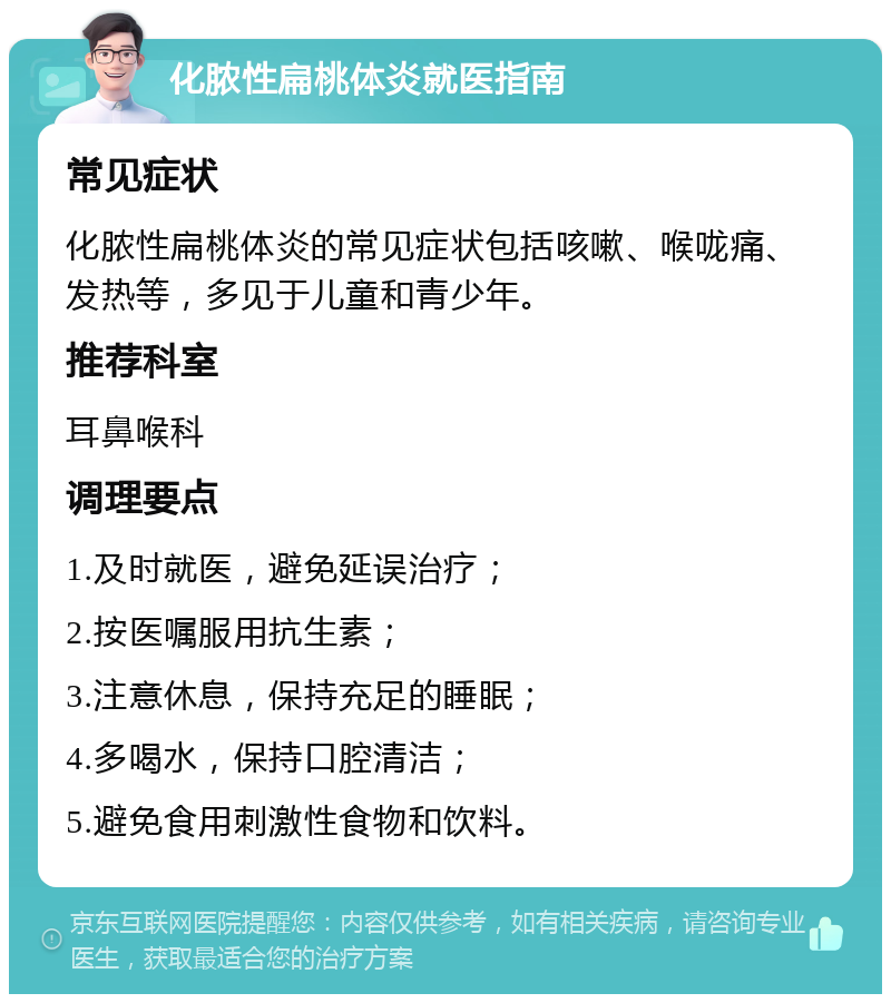 化脓性扁桃体炎就医指南 常见症状 化脓性扁桃体炎的常见症状包括咳嗽、喉咙痛、发热等，多见于儿童和青少年。 推荐科室 耳鼻喉科 调理要点 1.及时就医，避免延误治疗； 2.按医嘱服用抗生素； 3.注意休息，保持充足的睡眠； 4.多喝水，保持口腔清洁； 5.避免食用刺激性食物和饮料。