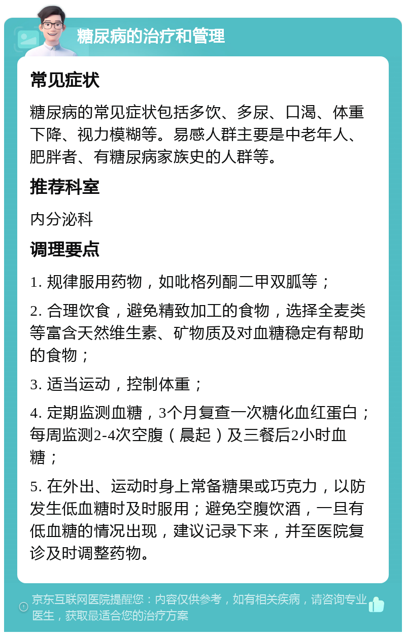 糖尿病的治疗和管理 常见症状 糖尿病的常见症状包括多饮、多尿、口渴、体重下降、视力模糊等。易感人群主要是中老年人、肥胖者、有糖尿病家族史的人群等。 推荐科室 内分泌科 调理要点 1. 规律服用药物，如吡格列酮二甲双胍等； 2. 合理饮食，避免精致加工的食物，选择全麦类等富含天然维生素、矿物质及对血糖稳定有帮助的食物； 3. 适当运动，控制体重； 4. 定期监测血糖，3个月复查一次糖化血红蛋白；每周监测2-4次空腹（晨起）及三餐后2小时血糖； 5. 在外出、运动时身上常备糖果或巧克力，以防发生低血糖时及时服用；避免空腹饮酒，一旦有低血糖的情况出现，建议记录下来，并至医院复诊及时调整药物。