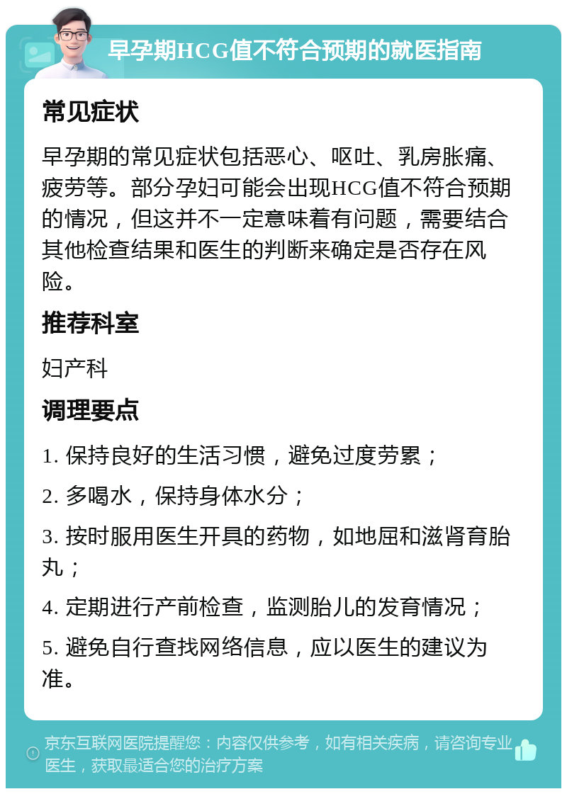 早孕期HCG值不符合预期的就医指南 常见症状 早孕期的常见症状包括恶心、呕吐、乳房胀痛、疲劳等。部分孕妇可能会出现HCG值不符合预期的情况，但这并不一定意味着有问题，需要结合其他检查结果和医生的判断来确定是否存在风险。 推荐科室 妇产科 调理要点 1. 保持良好的生活习惯，避免过度劳累； 2. 多喝水，保持身体水分； 3. 按时服用医生开具的药物，如地屈和滋肾育胎丸； 4. 定期进行产前检查，监测胎儿的发育情况； 5. 避免自行查找网络信息，应以医生的建议为准。