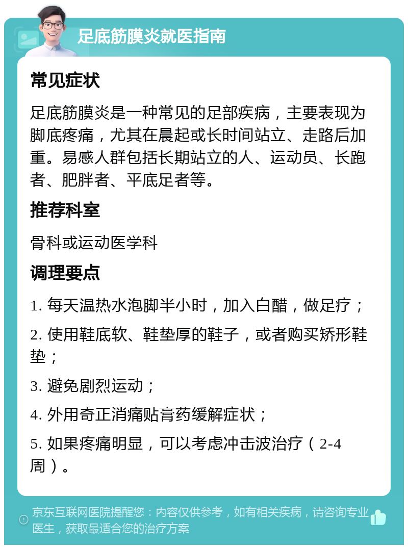 足底筋膜炎就医指南 常见症状 足底筋膜炎是一种常见的足部疾病，主要表现为脚底疼痛，尤其在晨起或长时间站立、走路后加重。易感人群包括长期站立的人、运动员、长跑者、肥胖者、平底足者等。 推荐科室 骨科或运动医学科 调理要点 1. 每天温热水泡脚半小时，加入白醋，做足疗； 2. 使用鞋底软、鞋垫厚的鞋子，或者购买矫形鞋垫； 3. 避免剧烈运动； 4. 外用奇正消痛贴膏药缓解症状； 5. 如果疼痛明显，可以考虑冲击波治疗（2-4周）。