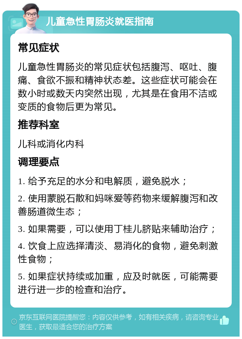 儿童急性胃肠炎就医指南 常见症状 儿童急性胃肠炎的常见症状包括腹泻、呕吐、腹痛、食欲不振和精神状态差。这些症状可能会在数小时或数天内突然出现，尤其是在食用不洁或变质的食物后更为常见。 推荐科室 儿科或消化内科 调理要点 1. 给予充足的水分和电解质，避免脱水； 2. 使用蒙脱石散和妈咪爱等药物来缓解腹泻和改善肠道微生态； 3. 如果需要，可以使用丁桂儿脐贴来辅助治疗； 4. 饮食上应选择清淡、易消化的食物，避免刺激性食物； 5. 如果症状持续或加重，应及时就医，可能需要进行进一步的检查和治疗。