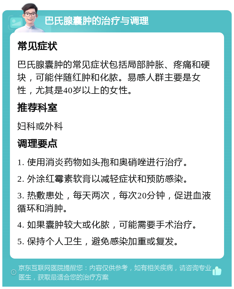 巴氏腺囊肿的治疗与调理 常见症状 巴氏腺囊肿的常见症状包括局部肿胀、疼痛和硬块，可能伴随红肿和化脓。易感人群主要是女性，尤其是40岁以上的女性。 推荐科室 妇科或外科 调理要点 1. 使用消炎药物如头孢和奥硝唑进行治疗。 2. 外涂红霉素软膏以减轻症状和预防感染。 3. 热敷患处，每天两次，每次20分钟，促进血液循环和消肿。 4. 如果囊肿较大或化脓，可能需要手术治疗。 5. 保持个人卫生，避免感染加重或复发。