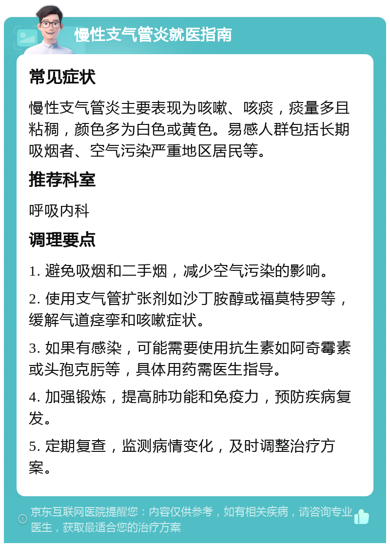 慢性支气管炎就医指南 常见症状 慢性支气管炎主要表现为咳嗽、咳痰，痰量多且粘稠，颜色多为白色或黄色。易感人群包括长期吸烟者、空气污染严重地区居民等。 推荐科室 呼吸内科 调理要点 1. 避免吸烟和二手烟，减少空气污染的影响。 2. 使用支气管扩张剂如沙丁胺醇或福莫特罗等，缓解气道痉挛和咳嗽症状。 3. 如果有感染，可能需要使用抗生素如阿奇霉素或头孢克肟等，具体用药需医生指导。 4. 加强锻炼，提高肺功能和免疫力，预防疾病复发。 5. 定期复查，监测病情变化，及时调整治疗方案。