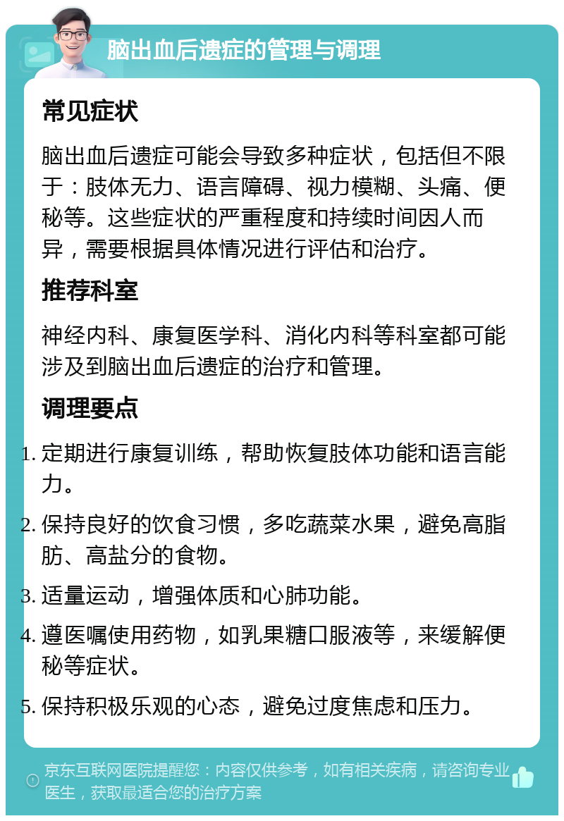 脑出血后遗症的管理与调理 常见症状 脑出血后遗症可能会导致多种症状，包括但不限于：肢体无力、语言障碍、视力模糊、头痛、便秘等。这些症状的严重程度和持续时间因人而异，需要根据具体情况进行评估和治疗。 推荐科室 神经内科、康复医学科、消化内科等科室都可能涉及到脑出血后遗症的治疗和管理。 调理要点 定期进行康复训练，帮助恢复肢体功能和语言能力。 保持良好的饮食习惯，多吃蔬菜水果，避免高脂肪、高盐分的食物。 适量运动，增强体质和心肺功能。 遵医嘱使用药物，如乳果糖口服液等，来缓解便秘等症状。 保持积极乐观的心态，避免过度焦虑和压力。