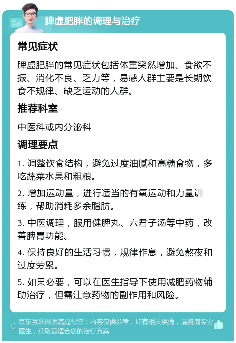 脾虚肥胖的调理与治疗 常见症状 脾虚肥胖的常见症状包括体重突然增加、食欲不振、消化不良、乏力等，易感人群主要是长期饮食不规律、缺乏运动的人群。 推荐科室 中医科或内分泌科 调理要点 1. 调整饮食结构，避免过度油腻和高糖食物，多吃蔬菜水果和粗粮。 2. 增加运动量，进行适当的有氧运动和力量训练，帮助消耗多余脂肪。 3. 中医调理，服用健脾丸、六君子汤等中药，改善脾胃功能。 4. 保持良好的生活习惯，规律作息，避免熬夜和过度劳累。 5. 如果必要，可以在医生指导下使用减肥药物辅助治疗，但需注意药物的副作用和风险。