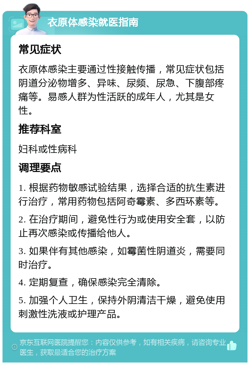 衣原体感染就医指南 常见症状 衣原体感染主要通过性接触传播，常见症状包括阴道分泌物增多、异味、尿频、尿急、下腹部疼痛等。易感人群为性活跃的成年人，尤其是女性。 推荐科室 妇科或性病科 调理要点 1. 根据药物敏感试验结果，选择合适的抗生素进行治疗，常用药物包括阿奇霉素、多西环素等。 2. 在治疗期间，避免性行为或使用安全套，以防止再次感染或传播给他人。 3. 如果伴有其他感染，如霉菌性阴道炎，需要同时治疗。 4. 定期复查，确保感染完全清除。 5. 加强个人卫生，保持外阴清洁干燥，避免使用刺激性洗液或护理产品。