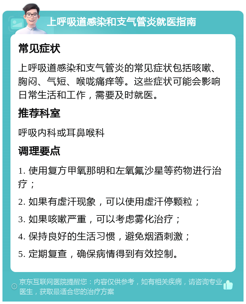 上呼吸道感染和支气管炎就医指南 常见症状 上呼吸道感染和支气管炎的常见症状包括咳嗽、胸闷、气短、喉咙痛痒等。这些症状可能会影响日常生活和工作，需要及时就医。 推荐科室 呼吸内科或耳鼻喉科 调理要点 1. 使用复方甲氧那明和左氧氟沙星等药物进行治疗； 2. 如果有虚汗现象，可以使用虚汗停颗粒； 3. 如果咳嗽严重，可以考虑雾化治疗； 4. 保持良好的生活习惯，避免烟酒刺激； 5. 定期复查，确保病情得到有效控制。