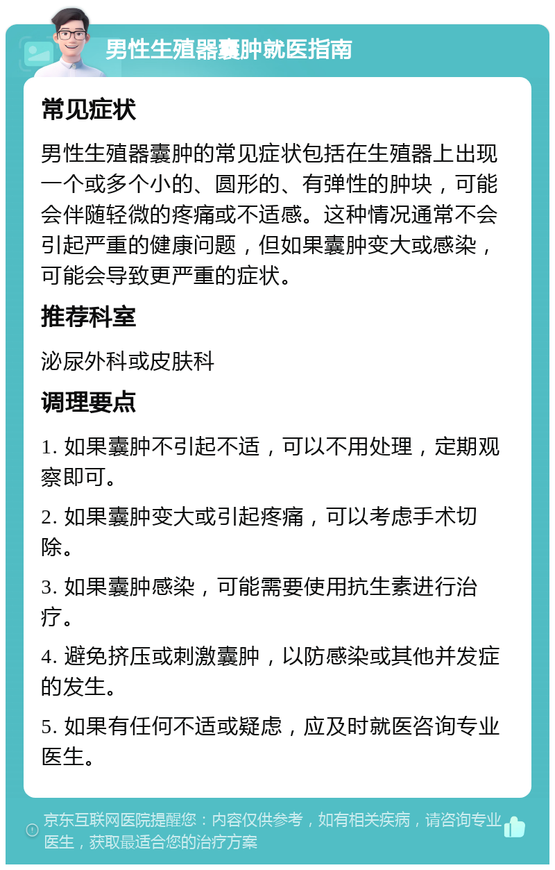 男性生殖器囊肿就医指南 常见症状 男性生殖器囊肿的常见症状包括在生殖器上出现一个或多个小的、圆形的、有弹性的肿块，可能会伴随轻微的疼痛或不适感。这种情况通常不会引起严重的健康问题，但如果囊肿变大或感染，可能会导致更严重的症状。 推荐科室 泌尿外科或皮肤科 调理要点 1. 如果囊肿不引起不适，可以不用处理，定期观察即可。 2. 如果囊肿变大或引起疼痛，可以考虑手术切除。 3. 如果囊肿感染，可能需要使用抗生素进行治疗。 4. 避免挤压或刺激囊肿，以防感染或其他并发症的发生。 5. 如果有任何不适或疑虑，应及时就医咨询专业医生。