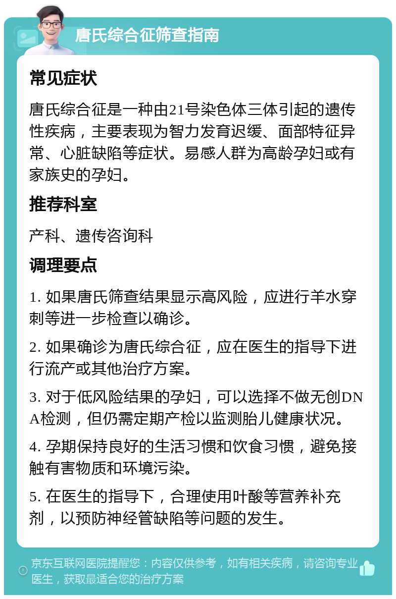 唐氏综合征筛查指南 常见症状 唐氏综合征是一种由21号染色体三体引起的遗传性疾病，主要表现为智力发育迟缓、面部特征异常、心脏缺陷等症状。易感人群为高龄孕妇或有家族史的孕妇。 推荐科室 产科、遗传咨询科 调理要点 1. 如果唐氏筛查结果显示高风险，应进行羊水穿刺等进一步检查以确诊。 2. 如果确诊为唐氏综合征，应在医生的指导下进行流产或其他治疗方案。 3. 对于低风险结果的孕妇，可以选择不做无创DNA检测，但仍需定期产检以监测胎儿健康状况。 4. 孕期保持良好的生活习惯和饮食习惯，避免接触有害物质和环境污染。 5. 在医生的指导下，合理使用叶酸等营养补充剂，以预防神经管缺陷等问题的发生。