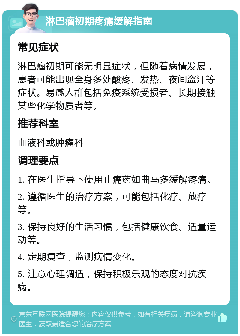 淋巴瘤初期疼痛缓解指南 常见症状 淋巴瘤初期可能无明显症状，但随着病情发展，患者可能出现全身多处酸疼、发热、夜间盗汗等症状。易感人群包括免疫系统受损者、长期接触某些化学物质者等。 推荐科室 血液科或肿瘤科 调理要点 1. 在医生指导下使用止痛药如曲马多缓解疼痛。 2. 遵循医生的治疗方案，可能包括化疗、放疗等。 3. 保持良好的生活习惯，包括健康饮食、适量运动等。 4. 定期复查，监测病情变化。 5. 注意心理调适，保持积极乐观的态度对抗疾病。