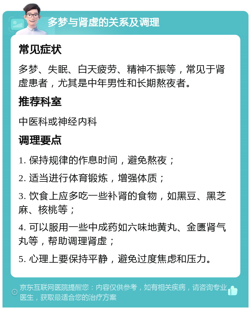 多梦与肾虚的关系及调理 常见症状 多梦、失眠、白天疲劳、精神不振等，常见于肾虚患者，尤其是中年男性和长期熬夜者。 推荐科室 中医科或神经内科 调理要点 1. 保持规律的作息时间，避免熬夜； 2. 适当进行体育锻炼，增强体质； 3. 饮食上应多吃一些补肾的食物，如黑豆、黑芝麻、核桃等； 4. 可以服用一些中成药如六味地黄丸、金匮肾气丸等，帮助调理肾虚； 5. 心理上要保持平静，避免过度焦虑和压力。