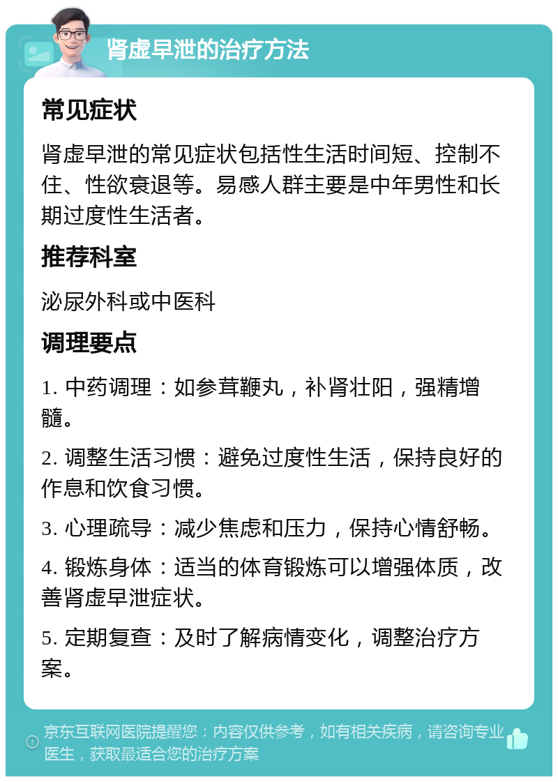 肾虚早泄的治疗方法 常见症状 肾虚早泄的常见症状包括性生活时间短、控制不住、性欲衰退等。易感人群主要是中年男性和长期过度性生活者。 推荐科室 泌尿外科或中医科 调理要点 1. 中药调理：如参茸鞭丸，补肾壮阳，强精增髓。 2. 调整生活习惯：避免过度性生活，保持良好的作息和饮食习惯。 3. 心理疏导：减少焦虑和压力，保持心情舒畅。 4. 锻炼身体：适当的体育锻炼可以增强体质，改善肾虚早泄症状。 5. 定期复查：及时了解病情变化，调整治疗方案。