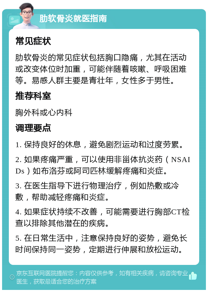 肋软骨炎就医指南 常见症状 肋软骨炎的常见症状包括胸口隐痛，尤其在活动或改变体位时加重，可能伴随着咳嗽、呼吸困难等。易感人群主要是青壮年，女性多于男性。 推荐科室 胸外科或心内科 调理要点 1. 保持良好的休息，避免剧烈运动和过度劳累。 2. 如果疼痛严重，可以使用非甾体抗炎药（NSAIDs）如布洛芬或阿司匹林缓解疼痛和炎症。 3. 在医生指导下进行物理治疗，例如热敷或冷敷，帮助减轻疼痛和炎症。 4. 如果症状持续不改善，可能需要进行胸部CT检查以排除其他潜在的疾病。 5. 在日常生活中，注意保持良好的姿势，避免长时间保持同一姿势，定期进行伸展和放松运动。