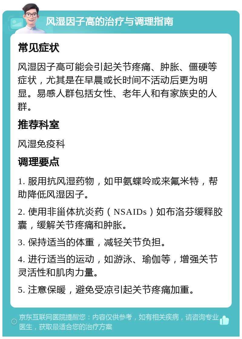 风湿因子高的治疗与调理指南 常见症状 风湿因子高可能会引起关节疼痛、肿胀、僵硬等症状，尤其是在早晨或长时间不活动后更为明显。易感人群包括女性、老年人和有家族史的人群。 推荐科室 风湿免疫科 调理要点 1. 服用抗风湿药物，如甲氨蝶呤或来氟米特，帮助降低风湿因子。 2. 使用非甾体抗炎药（NSAIDs）如布洛芬缓释胶囊，缓解关节疼痛和肿胀。 3. 保持适当的体重，减轻关节负担。 4. 进行适当的运动，如游泳、瑜伽等，增强关节灵活性和肌肉力量。 5. 注意保暖，避免受凉引起关节疼痛加重。