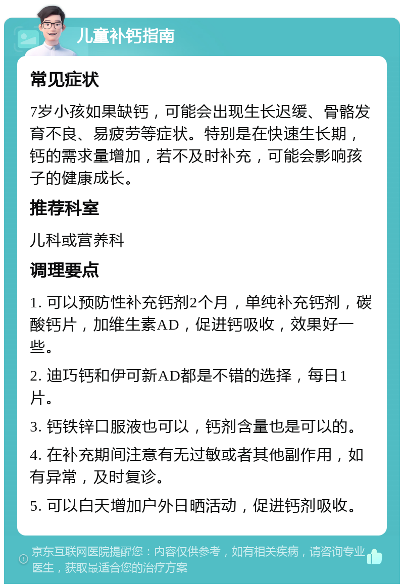 儿童补钙指南 常见症状 7岁小孩如果缺钙，可能会出现生长迟缓、骨骼发育不良、易疲劳等症状。特别是在快速生长期，钙的需求量增加，若不及时补充，可能会影响孩子的健康成长。 推荐科室 儿科或营养科 调理要点 1. 可以预防性补充钙剂2个月，单纯补充钙剂，碳酸钙片，加维生素AD，促进钙吸收，效果好一些。 2. 迪巧钙和伊可新AD都是不错的选择，每日1片。 3. 钙铁锌口服液也可以，钙剂含量也是可以的。 4. 在补充期间注意有无过敏或者其他副作用，如有异常，及时复诊。 5. 可以白天增加户外日晒活动，促进钙剂吸收。