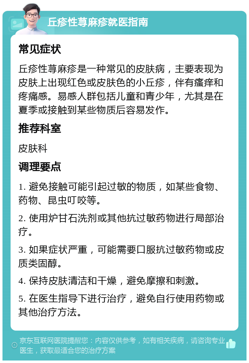 丘疹性荨麻疹就医指南 常见症状 丘疹性荨麻疹是一种常见的皮肤病，主要表现为皮肤上出现红色或皮肤色的小丘疹，伴有瘙痒和疼痛感。易感人群包括儿童和青少年，尤其是在夏季或接触到某些物质后容易发作。 推荐科室 皮肤科 调理要点 1. 避免接触可能引起过敏的物质，如某些食物、药物、昆虫叮咬等。 2. 使用炉甘石洗剂或其他抗过敏药物进行局部治疗。 3. 如果症状严重，可能需要口服抗过敏药物或皮质类固醇。 4. 保持皮肤清洁和干燥，避免摩擦和刺激。 5. 在医生指导下进行治疗，避免自行使用药物或其他治疗方法。