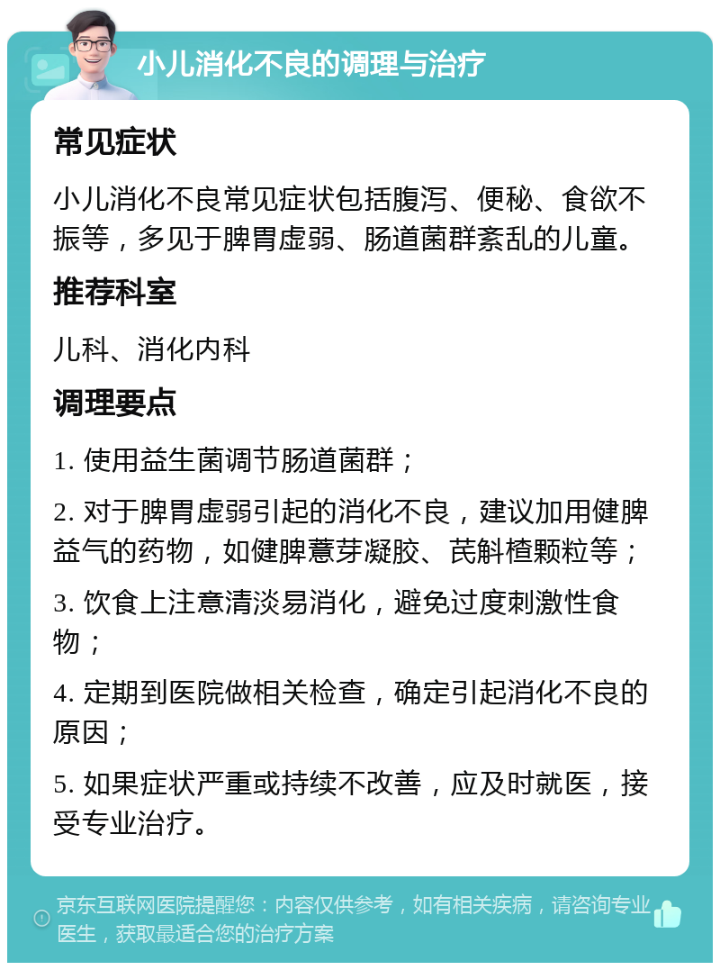 小儿消化不良的调理与治疗 常见症状 小儿消化不良常见症状包括腹泻、便秘、食欲不振等，多见于脾胃虚弱、肠道菌群紊乱的儿童。 推荐科室 儿科、消化内科 调理要点 1. 使用益生菌调节肠道菌群； 2. 对于脾胃虚弱引起的消化不良，建议加用健脾益气的药物，如健脾薏芽凝胶、芪斛楂颗粒等； 3. 饮食上注意清淡易消化，避免过度刺激性食物； 4. 定期到医院做相关检查，确定引起消化不良的原因； 5. 如果症状严重或持续不改善，应及时就医，接受专业治疗。