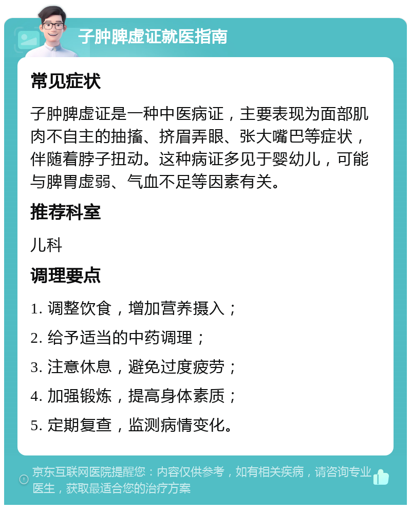 子肿脾虚证就医指南 常见症状 子肿脾虚证是一种中医病证，主要表现为面部肌肉不自主的抽搐、挤眉弄眼、张大嘴巴等症状，伴随着脖子扭动。这种病证多见于婴幼儿，可能与脾胃虚弱、气血不足等因素有关。 推荐科室 儿科 调理要点 1. 调整饮食，增加营养摄入； 2. 给予适当的中药调理； 3. 注意休息，避免过度疲劳； 4. 加强锻炼，提高身体素质； 5. 定期复查，监测病情变化。