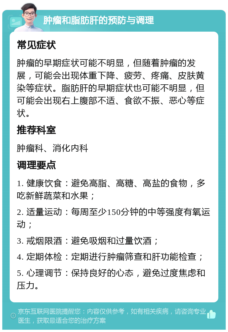 肿瘤和脂肪肝的预防与调理 常见症状 肿瘤的早期症状可能不明显，但随着肿瘤的发展，可能会出现体重下降、疲劳、疼痛、皮肤黄染等症状。脂肪肝的早期症状也可能不明显，但可能会出现右上腹部不适、食欲不振、恶心等症状。 推荐科室 肿瘤科、消化内科 调理要点 1. 健康饮食：避免高脂、高糖、高盐的食物，多吃新鲜蔬菜和水果； 2. 适量运动：每周至少150分钟的中等强度有氧运动； 3. 戒烟限酒：避免吸烟和过量饮酒； 4. 定期体检：定期进行肿瘤筛查和肝功能检查； 5. 心理调节：保持良好的心态，避免过度焦虑和压力。