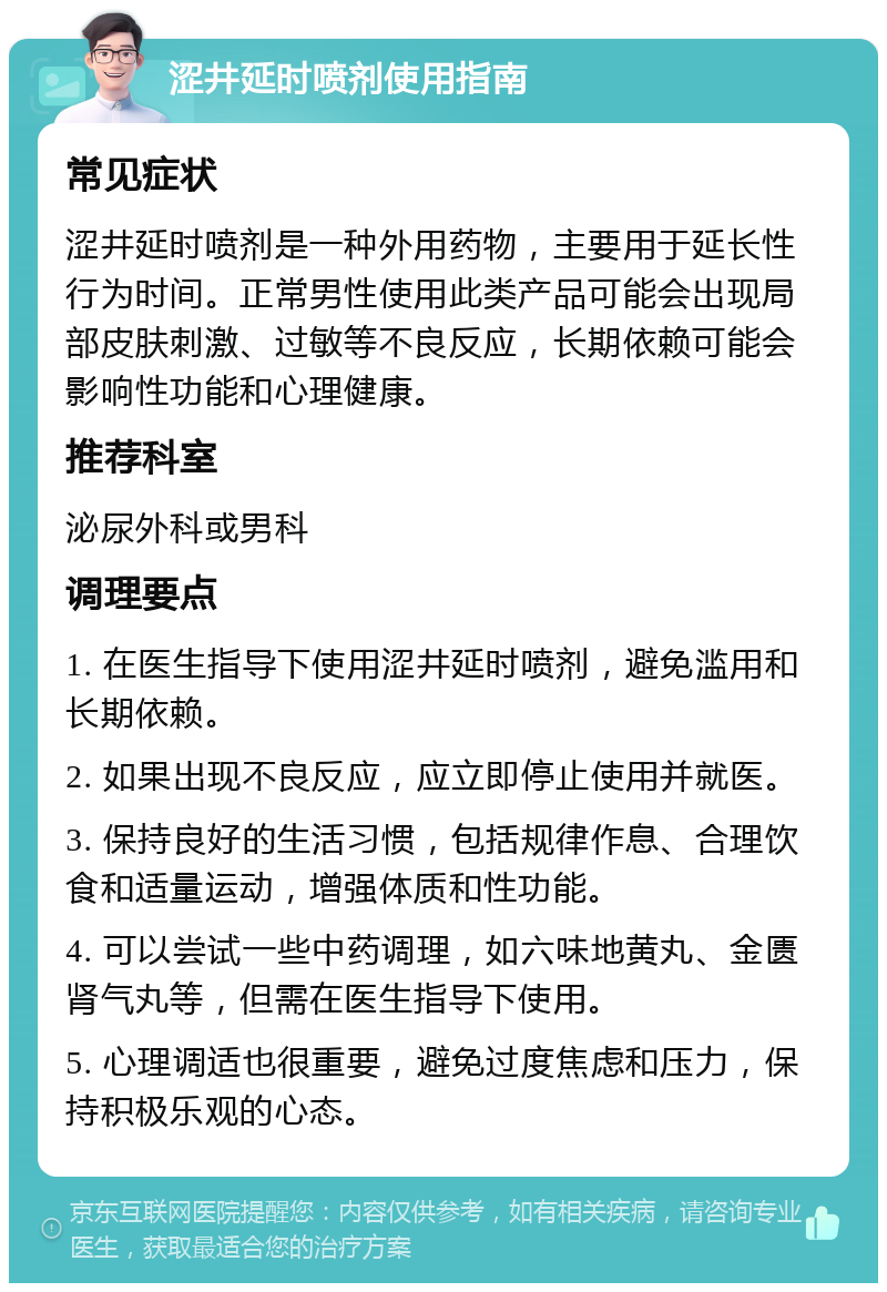 涩井延时喷剂使用指南 常见症状 涩井延时喷剂是一种外用药物，主要用于延长性行为时间。正常男性使用此类产品可能会出现局部皮肤刺激、过敏等不良反应，长期依赖可能会影响性功能和心理健康。 推荐科室 泌尿外科或男科 调理要点 1. 在医生指导下使用涩井延时喷剂，避免滥用和长期依赖。 2. 如果出现不良反应，应立即停止使用并就医。 3. 保持良好的生活习惯，包括规律作息、合理饮食和适量运动，增强体质和性功能。 4. 可以尝试一些中药调理，如六味地黄丸、金匮肾气丸等，但需在医生指导下使用。 5. 心理调适也很重要，避免过度焦虑和压力，保持积极乐观的心态。